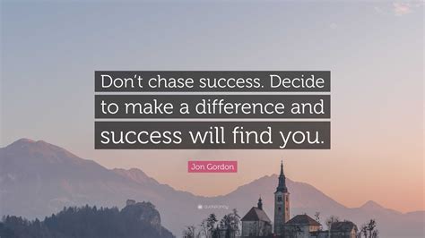 Jon Gordon Quote: “Don’t chase success. Decide to make a difference and success will find you.”