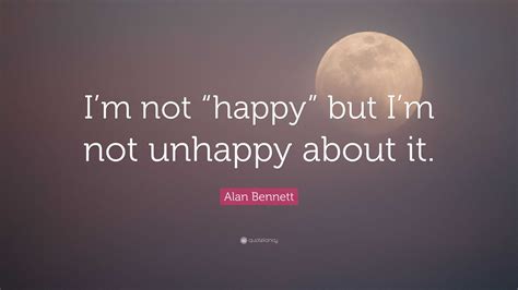 Alan Bennett Quote: “I’m not “happy” but I’m not unhappy about it.”