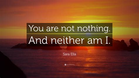 Sara Ella Quote: “You are not nothing. And neither am I.”