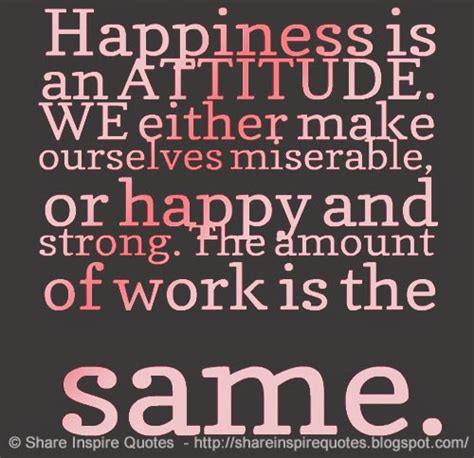 Happiness is an ATTITUDE. WE either make ourselves miserable, or happy and strong. The amount of ...