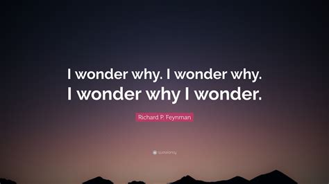 Richard P. Feynman Quote: “I wonder why. I wonder why. I wonder why I wonder.”