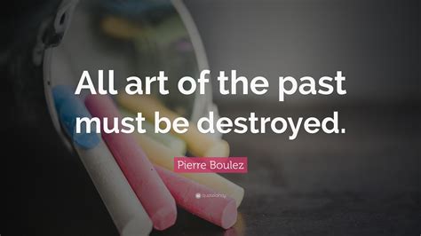 Pierre Boulez Quote: “All art of the past must be destroyed.”