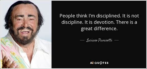 Luciano Pavarotti quote: People think I'm disciplined. It is not discipline. It is...