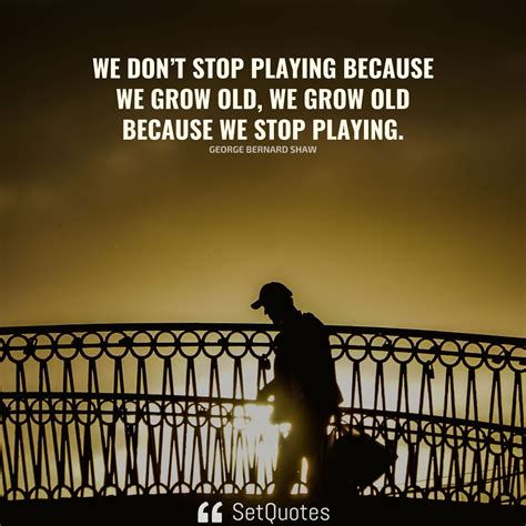 We don’t stop playing because we grow old; we grow old because we stop ...