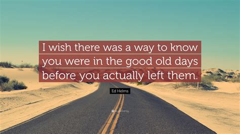 Ed Helms Quote: “I wish there was a way to know you were in the good old days before you ...