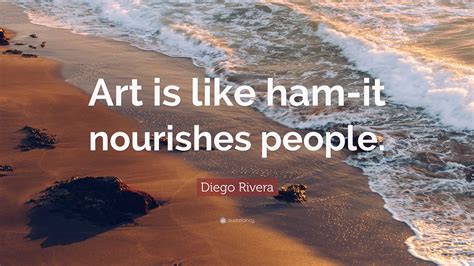 Diego Rivera Quote: “Art is like ham-it nourishes people.”