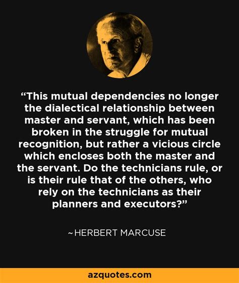 Herbert Marcuse quote: This mutual dependencies no longer the dialectical relationship between ...