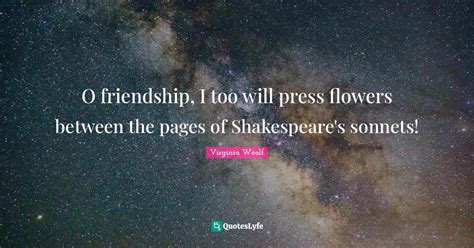 O friendship, I too will press flowers between the pages of Shakespear... Quote by Virginia ...
