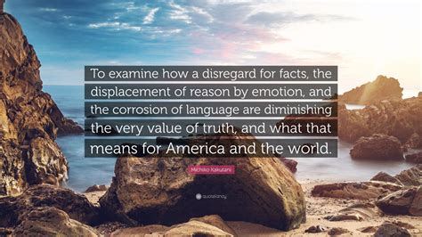 Michiko Kakutani Quote: “To examine how a disregard for facts, the displacement of reason by ...