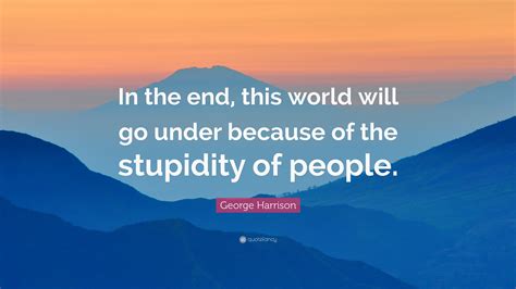 George Harrison Quote: “In the end, this world will go under because of the stupidity of people.”