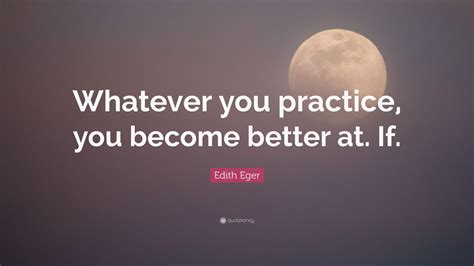 Edith Eger Quote: “Whatever you practice, you become better at. If.”