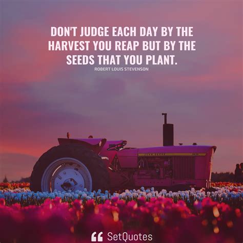 Don't judge each day by the harvest you reap but by the seeds that you plant.