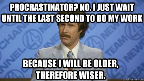 BECAUSE I WILL BE OLDER, THEREFORE WISER. PROCRASTINATOR? NO. I JUST WAIT UNTIL THE LAST SECOND ...