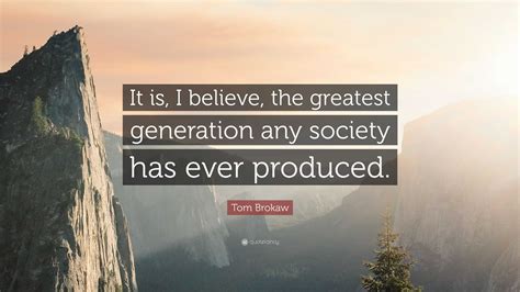 Tom Brokaw Quote: “It is, I believe, the greatest generation any society has ever produced.”