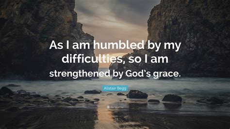 Alistair Begg Quote: “As I am humbled by my difficulties, so I am strengthened by God’s grace.”