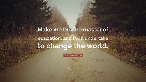 Gottfried Leibniz Quote: “Make me the the master of education, and I will undertake to change ...