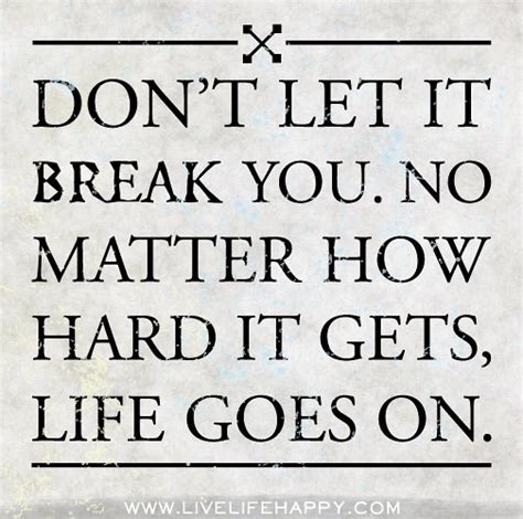 Don't let it break you. No matter how hard it gets, life goes on ...