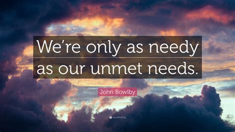 John Bowlby Quote: “We’re only as needy as our unmet needs.”