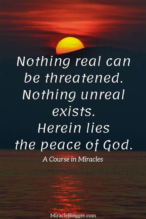 Nothing real can be threatened. Nothing unreal exists. Herein lies the ...