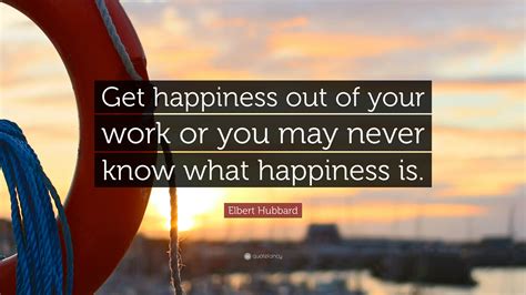 “Get happiness out of your work or you may never know what happiness is.” — Elbert Hubbard