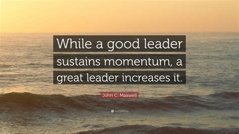 John C. Maxwell Quote: “While a good leader sustains momentum, a great leader increases it.” (12 ...