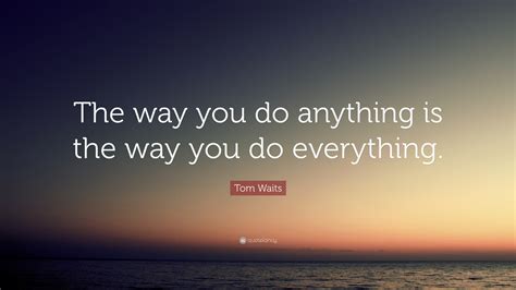 Tom Waits Quote: “The way you do anything is the way you do everything.”