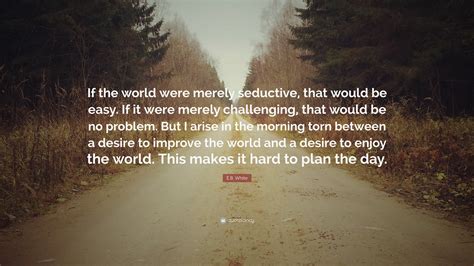 E.B. White Quote: “If the world were merely seductive, that would be easy. If it were merely ...