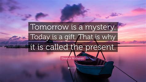 Eleanor Roosevelt Quote: “Tomorrow is a mystery. Today is a gift. That is why it is called the ...