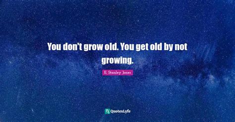 You don't grow old. You get old by not growing.... Quote by E. Stanley ...