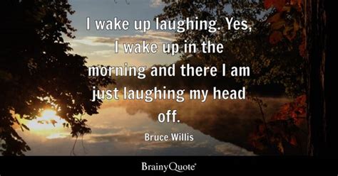 Bruce Willis - I wake up laughing. Yes, I wake up in the...