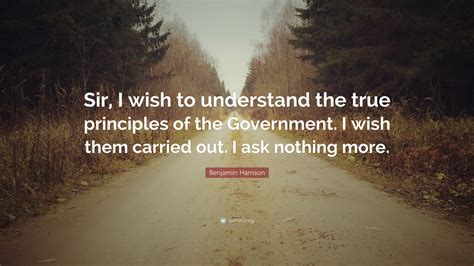 Benjamin Harrison Quote: “Sir, I wish to understand the true principles ...