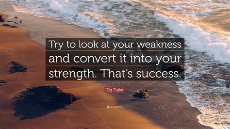 Zig Ziglar Quote: “Try to look at your weakness and convert it into ...