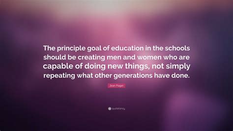 Jean Piaget Quote: “The principle goal of education in the schools should be creating men and ...