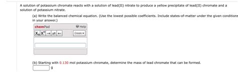 A solution of potassium chromate reacts with a solution of lead(II) nitrate to produce a yellow ...