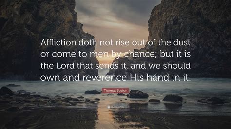 Thomas Boston Quote: “Affliction doth not rise out of the dust or come to men by chance; but it ...