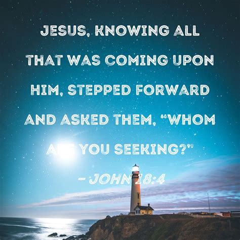 John 18:4 Jesus, knowing all that was coming upon Him, stepped forward and asked them, "Whom are ...