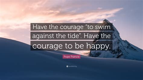 Pope Francis Quote: “Have the courage “to swim against the tide”. Have the courage to be happy.”