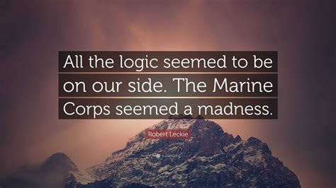 Robert Leckie Quote: “All the logic seemed to be on our side. The ...