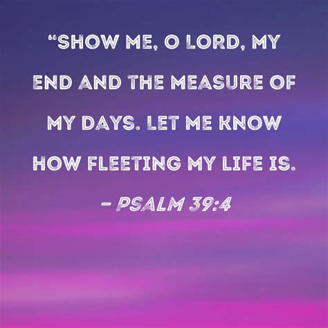 Psalm 39:4 "Show me, O LORD, my end and the measure of my days. Let me know how fleeting my life is.