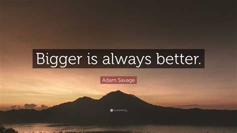 “Bigger is always better.” — Adam Savage