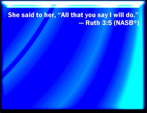 Ruth 3:5 And she said to her, All that you say to me I will do.