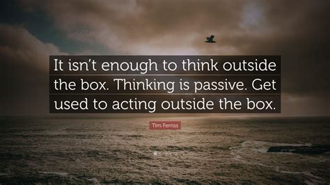 Tim Ferriss Quote: “It isn’t enough to think outside the box. Thinking is passive. Get used to ...