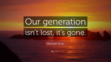 Michael Stutz Quote: “Our generation isn’t lost, it’s gone.”