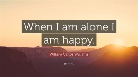 William Carlos Williams Quote: “When I am alone I am happy.”