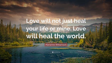 Marianne Williamson Quote: “Love will not just heal your life or mine. Love will heal the world.”