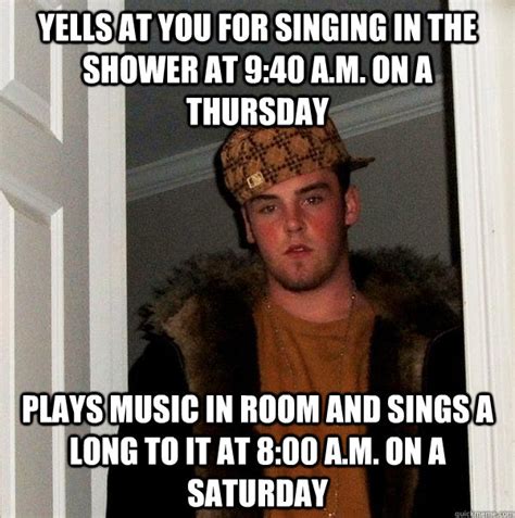 yells at you for singing in the shower at 9:40 A.m. on a thursday Plays music in room and sings ...