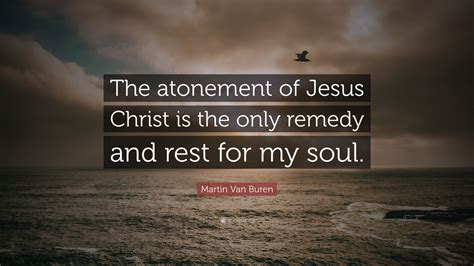 Martin Van Buren Quote: “The atonement of Jesus Christ is the only remedy and rest for my soul.”