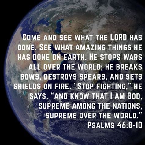 Psalms 46:8-10 Come and see what the LORD has done. See what amazing things he has done on earth ...