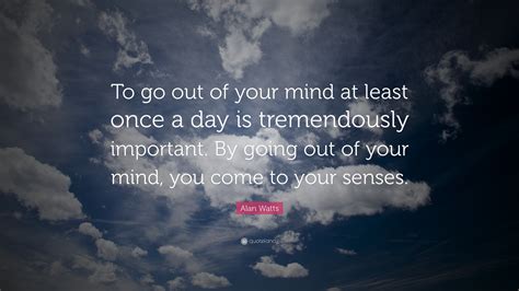 Alan Watts Quote: “To go out of your mind at least once a day is ...