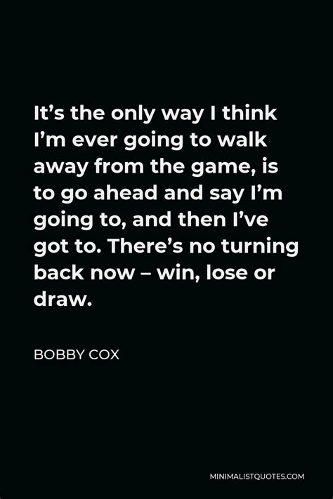 Bobby Cox Quote: It's the only way I think I'm ever going to walk away ...